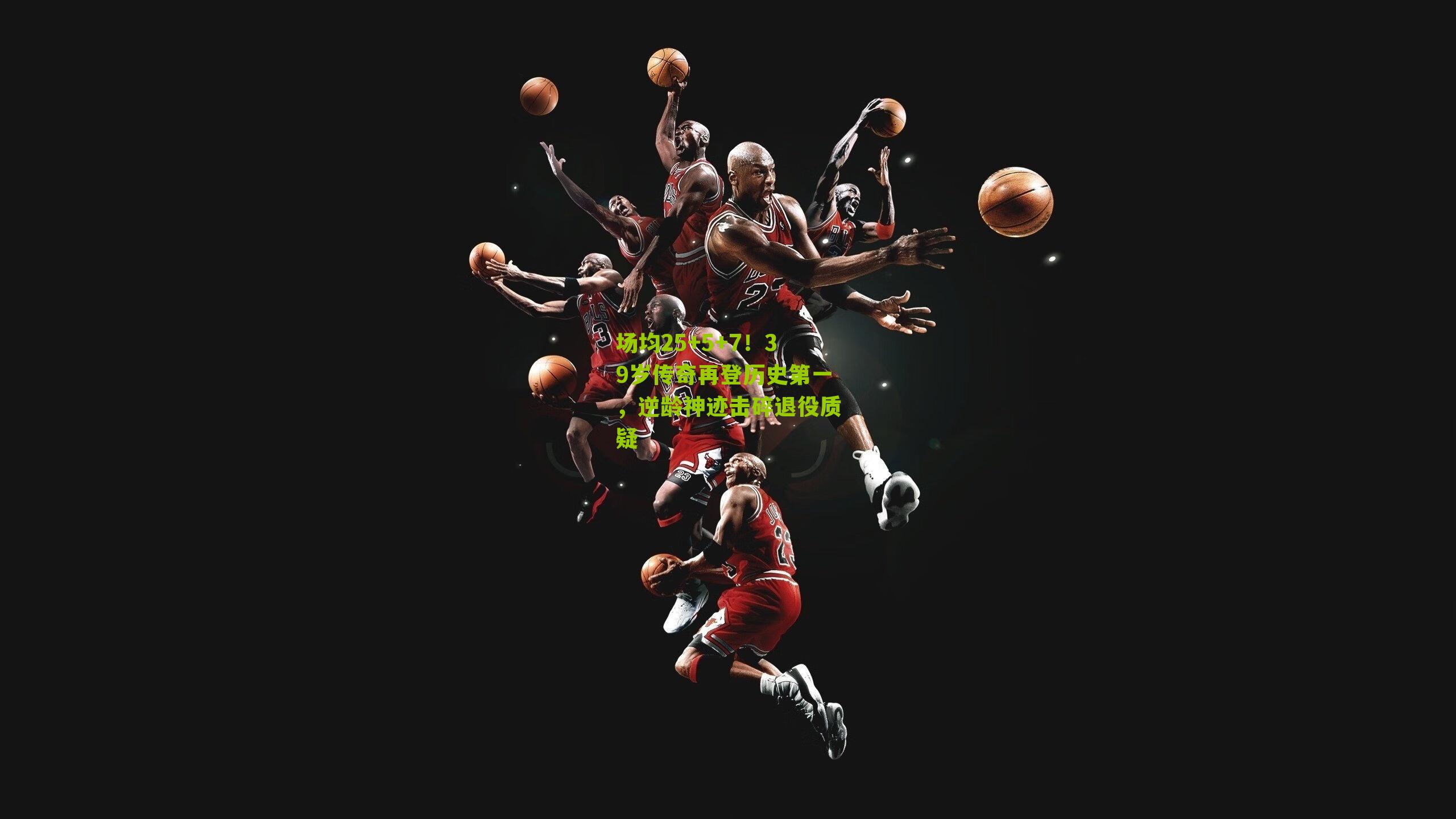 场均25+5+7！39岁传奇再登历史第一，逆龄神迹击碎退役质疑